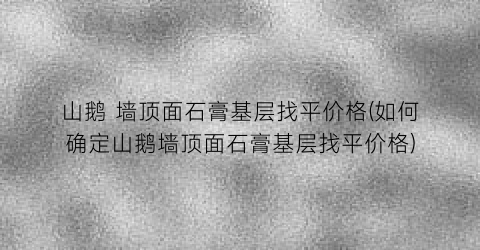 山鹅 墙顶面石膏基层找平价格(如何确定山鹅墙顶面石膏基层找平价格)